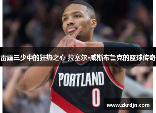 雷霆三少中的狂热之心 拉塞尔·威斯布鲁克的篮球传奇