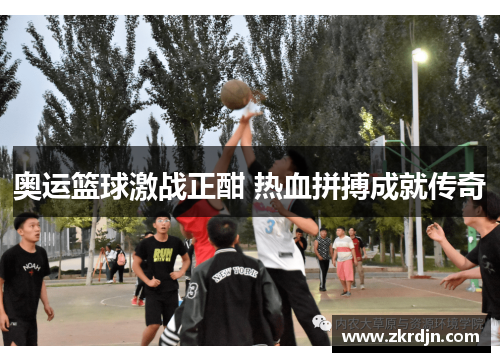 奥运篮球激战正酣 热血拼搏成就传奇