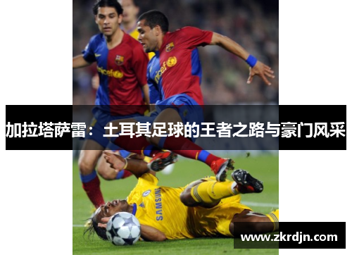 加拉塔萨雷：土耳其足球的王者之路与豪门风采