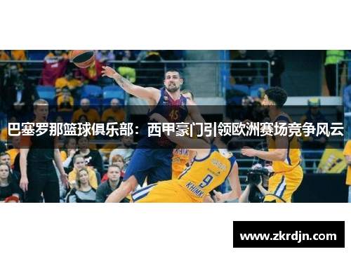巴塞罗那篮球俱乐部：西甲豪门引领欧洲赛场竞争风云