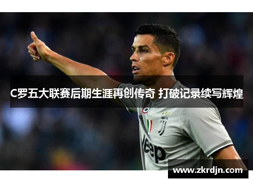 C罗五大联赛后期生涯再创传奇 打破记录续写辉煌