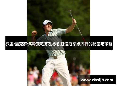 罗里·麦克罗伊高尔夫技巧揭秘 打造冠军级挥杆的秘密与策略